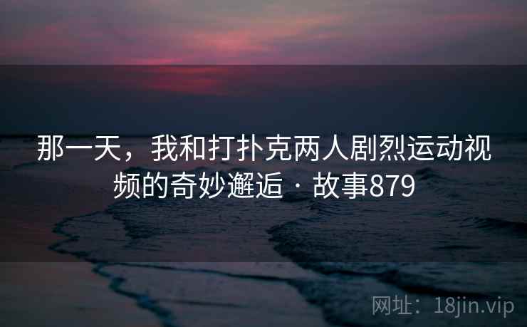 那一天,我和打扑克两人剧烈运动视频的奇妙邂逅 · 故事879 第2张 那一天,我和打扑克两人剧烈运动视频的奇妙邂逅 · 故事879 第2张