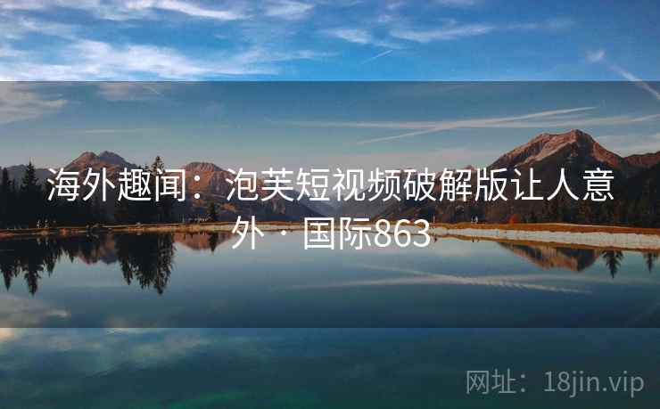 海外趣闻：泡芙短视频破解版让人意外 · 国际863