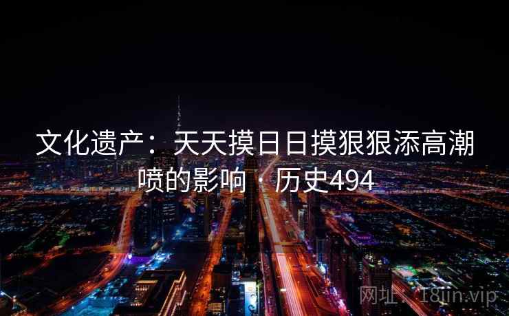 文化遗产：天天摸日日摸狠狠添高潮喷的影响 · 历史494