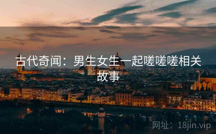 古代奇闻：男生女生一起嗟嗟嗟相关故事  第2张