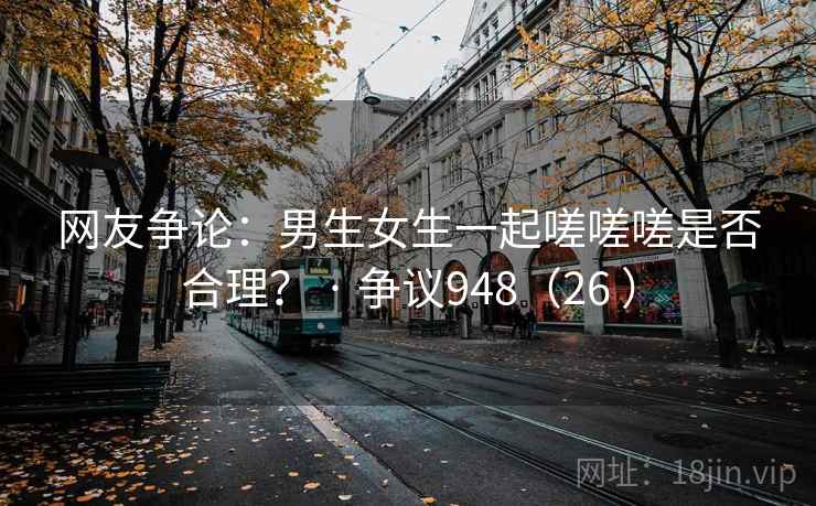 网友争论:男生女生一起嗟嗟嗟是否合理? · 争议948(26 ) 第2张 网友争论:男生女生一起嗟嗟嗟是否合理? · 争议948(26 ) 第2张
