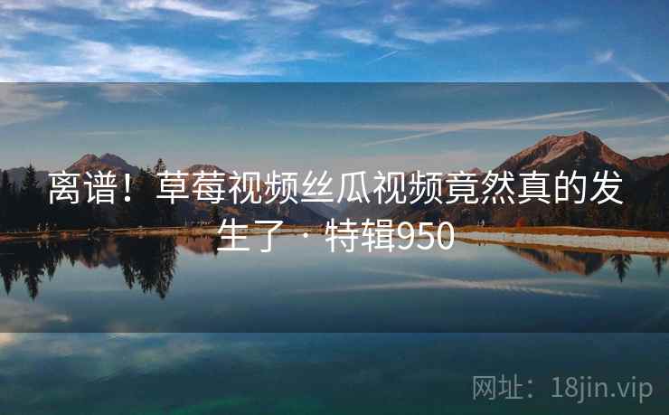 离谱！草莓视频丝瓜视频竟然真的发生了 · 特辑950