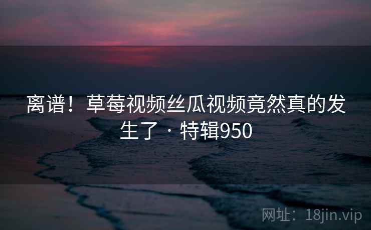 离谱!草莓视频丝瓜视频竟然真的发生了 · 特辑950 第2张 离谱!草莓视频丝瓜视频竟然真的发生了 · 特辑950 第2张