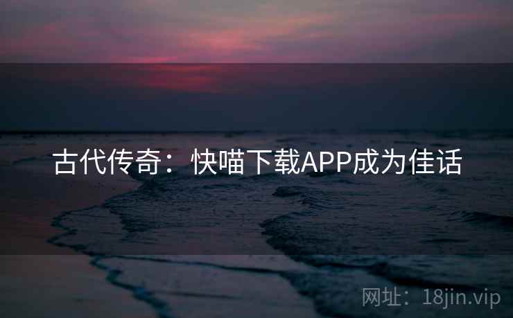 古代传奇:快喵下载APP成为佳话 第2张 古代传奇:快喵下载APP成为佳话 第2张