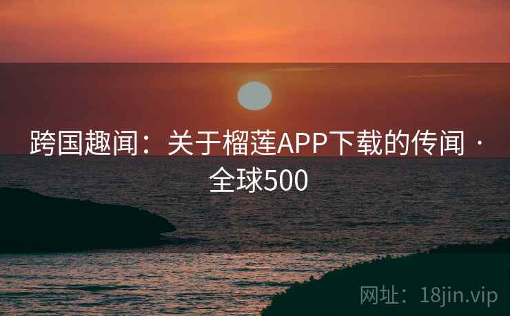 跨国趣闻：关于榴莲APP下载的传闻 · 全球500